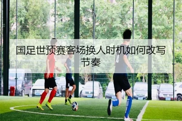 国足世预赛客场换人时机如何改写节奏
